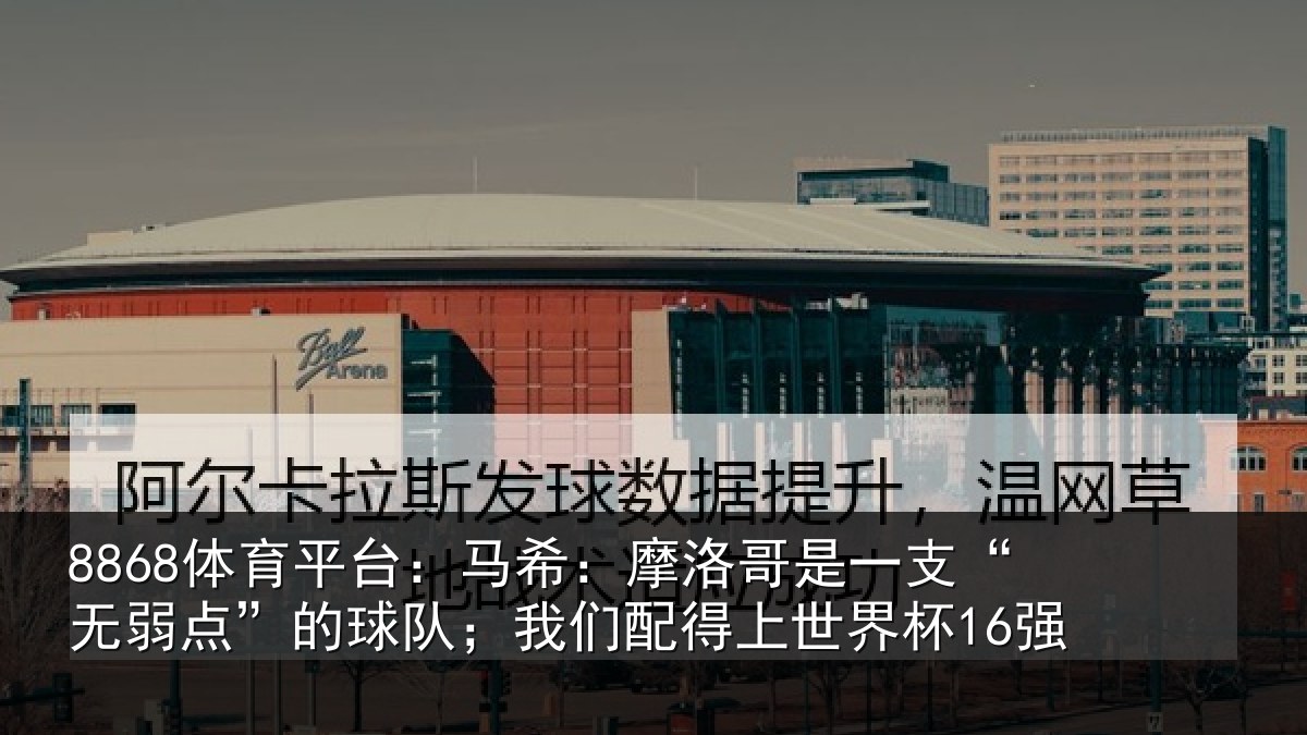 8868体育平台：马希：摩洛哥是一支“无弱点”的球队；我们配得上世界杯16强