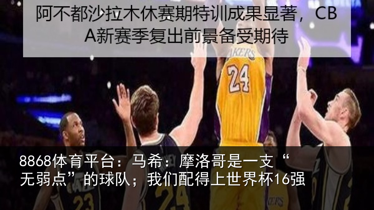8868体育平台：马希：摩洛哥是一支“无弱点”的球队；我们配得上世界杯16强