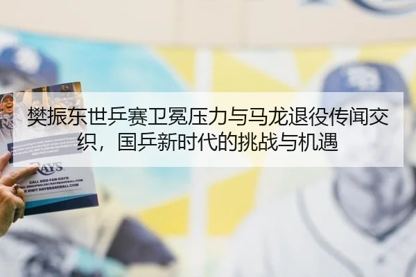 樊振东世乒赛卫冕压力与马龙退役传闻交织，国乒新时代的挑战与机遇