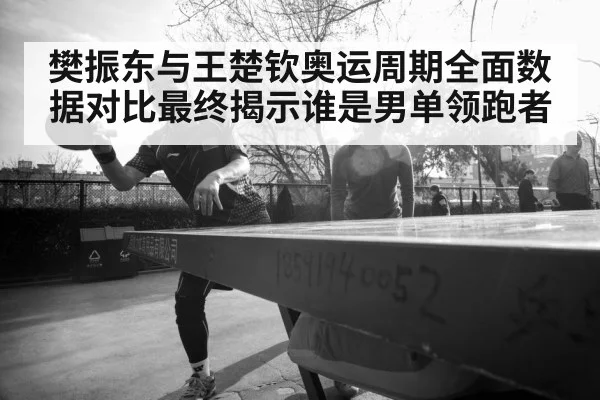 樊振东与王楚钦奥运周期全面数据对比最终揭示谁是男单领跑者