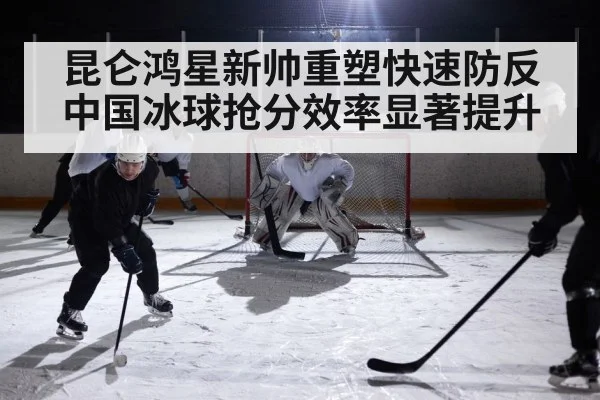昆仑鸿星新帅重塑快速防反 中国冰球抢分效率显著提升