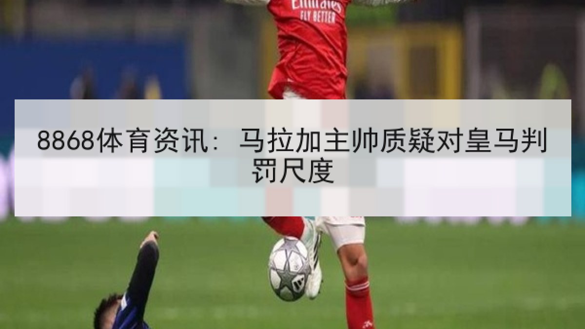 8868体育资讯: 马拉加主帅质疑对皇马判罚尺度