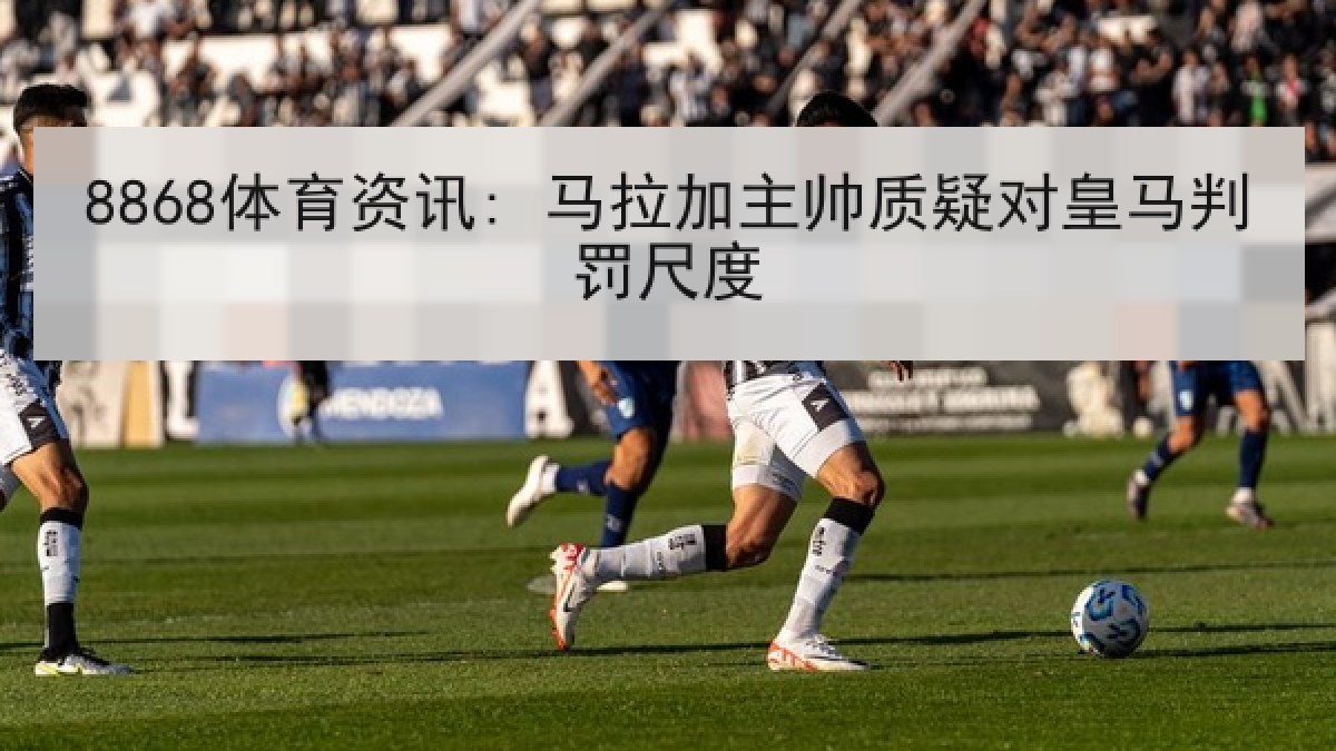 8868体育资讯: 马拉加主帅质疑对皇马判罚尺度